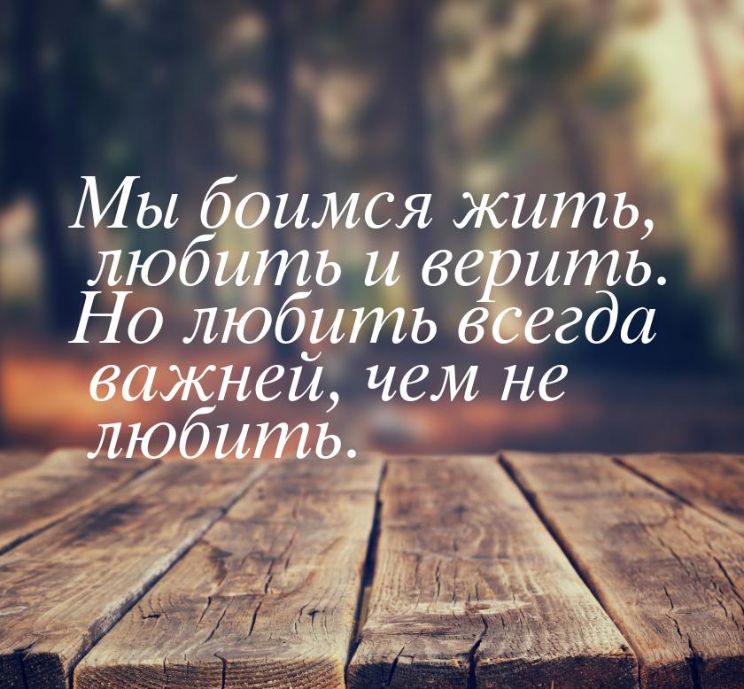 Мы боимся жить, любить и верить. Но любить всегда важней, чем не любить.