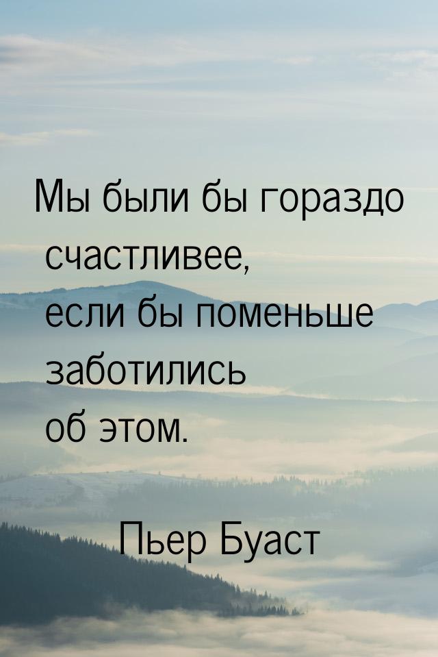 Мы были бы гораздо счастливее, если бы поменьше заботились об этом.