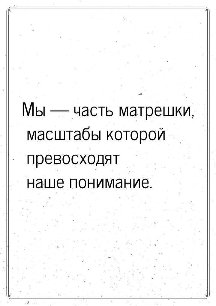 Мы  часть матрешки, масштабы которой превосходят наше понимание.