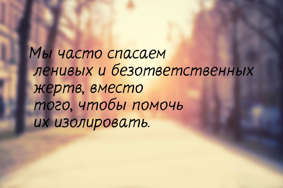 Мы часто спасаем ленивых и безответственных жертв, вместо того, чтобы помочь их изолироват