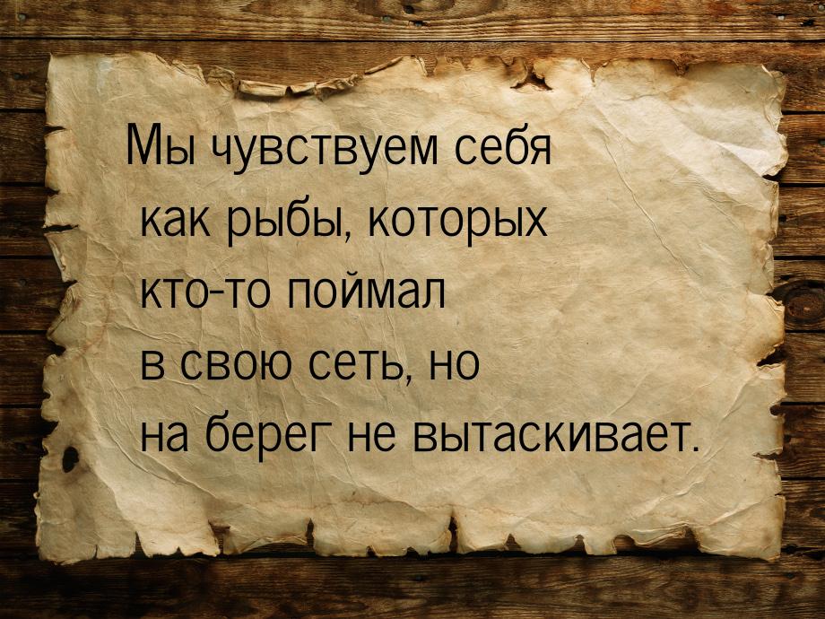 Мы чувствуем себя как рыбы, которых кто-то поймал в свою сеть, но на берег не вытаскивает.