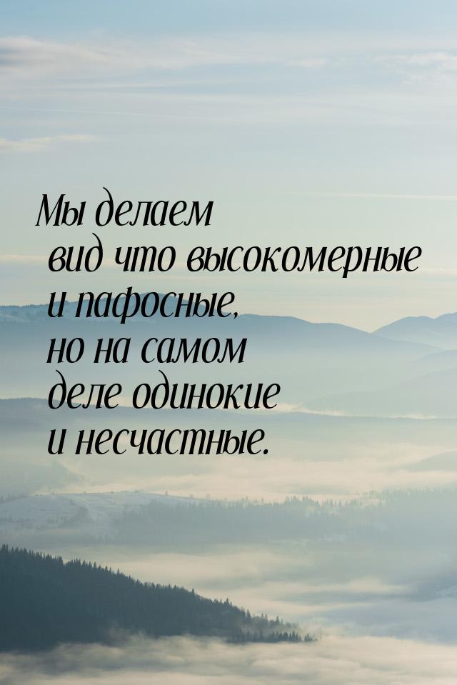 Мы делаем вид что высокомерные и пафосные, но на самом деле одинокие и несчастные.