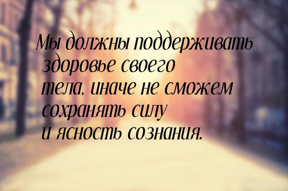 Мы должны поддерживать здоровье своего тела, иначе не сможем сохранять силу и ясность созн