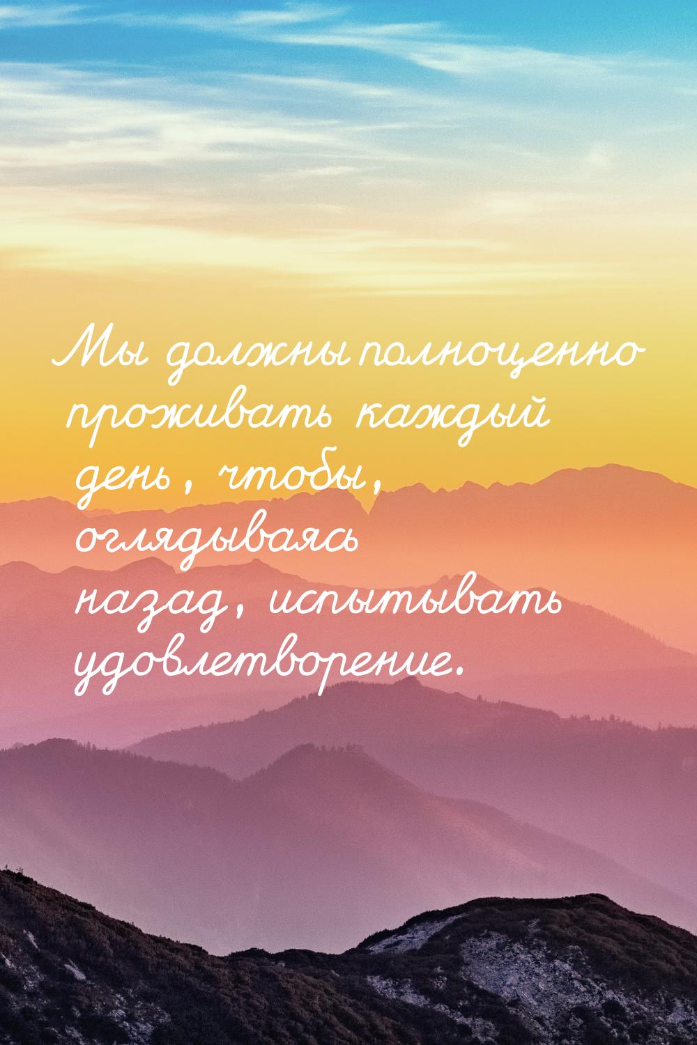 Мы должны полноценно проживать каждый день, чтобы, оглядываясь назад, испытывать удовлетво