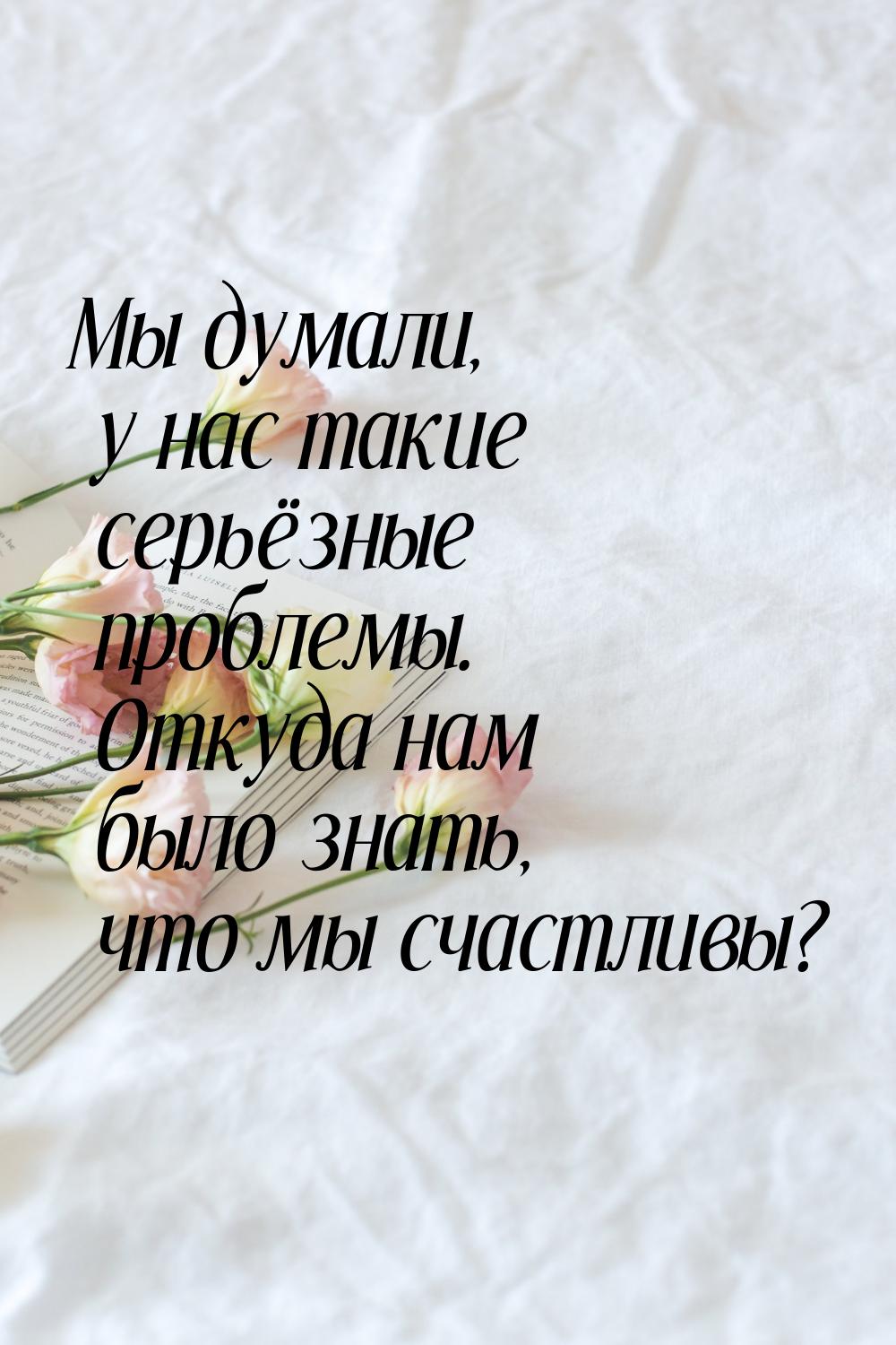 Мы думали, у нас такие серьёзные проблемы. Откуда нам было знать, что мы счастливы?