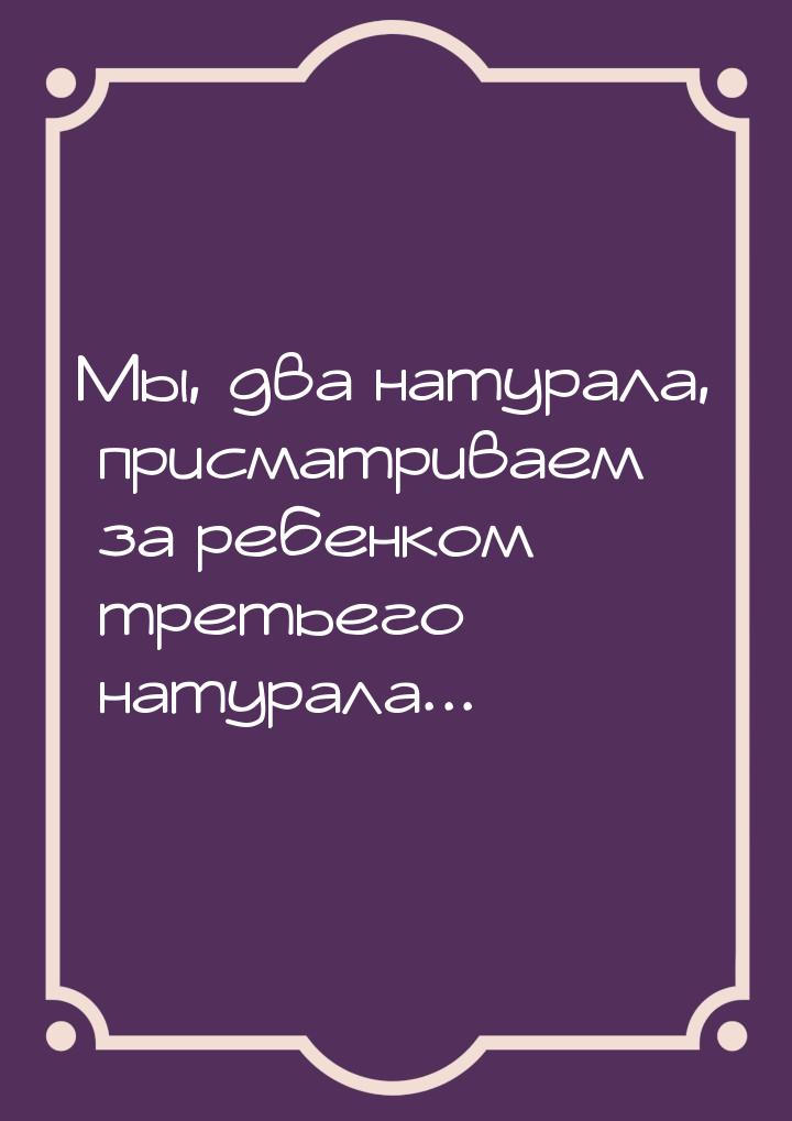 Мы, два натурала, присматриваем за ребенком третьего натурала...