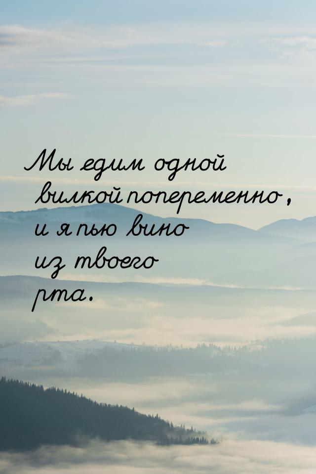 Мы едим одной вилкой попеременно, и я пью вино из твоего рта.