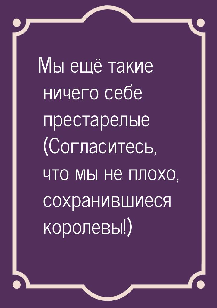 Мы ещё такие ничего себе престарелые (Согласитесь, что мы не плохо, сохранившиеся королевы