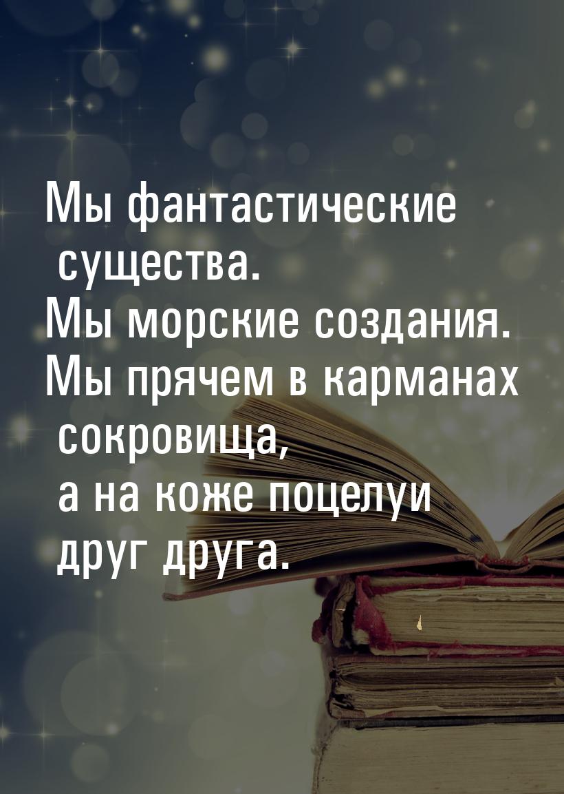 Мы фантастические существа. Мы морские создания. Мы прячем в карманах сокровища, а на коже