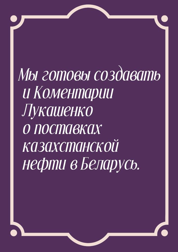 Мы готовы создавать и Коментарии Лукашенко о поставках казахстанской нефти в Беларусь.