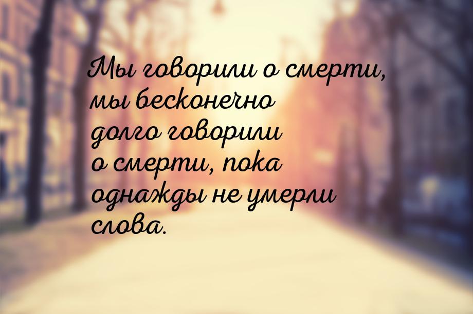 Мы говорили о смерти, мы бесконечно долго говорили о смерти, пока однажды не умерли слова.