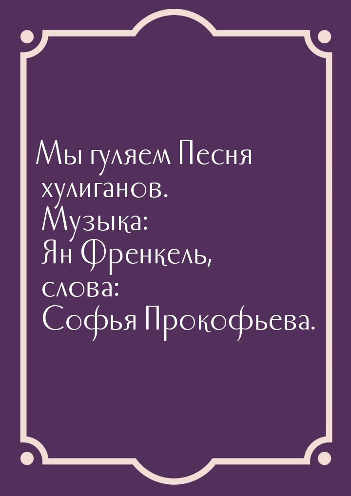 Мы гуляем Песня хулиганов. Музыка: Ян Френкель, слова: Софья Прокофьева.