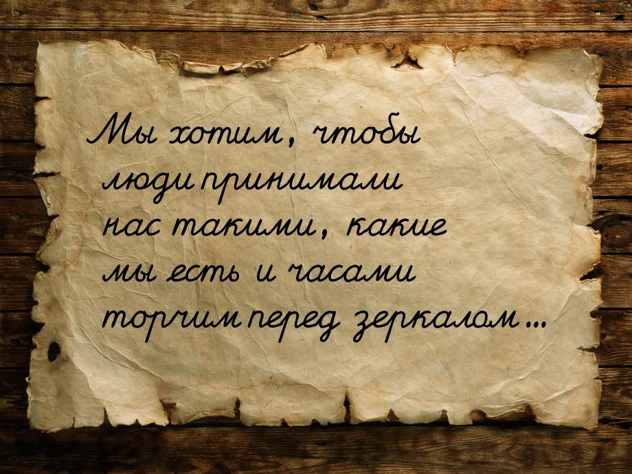 Мы хотим, чтобы люди принимали нас такими, какие мы есть и часами торчим перед зеркалом...