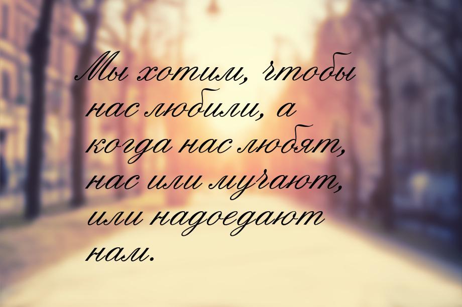 Мы хотим, чтобы нас любили, а когда нас любят, нас или мучают, или надоедают нам.