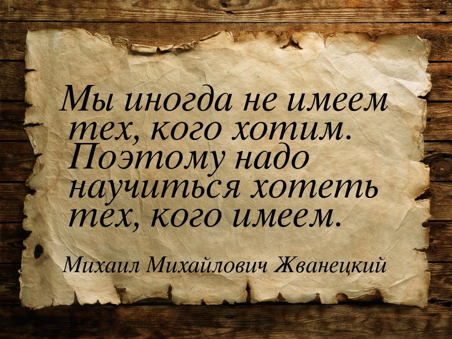 Мы иногда не имеем тех, кого хотим. Поэтому надо научиться хотеть тех, кого имеем.