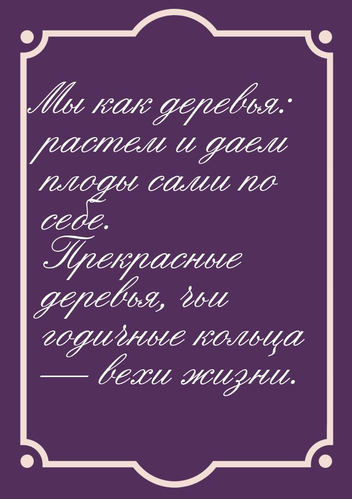 Мы как деревья: растем и даем плоды сами по себе. Прекрасные деревья, чьи годичные кольца 