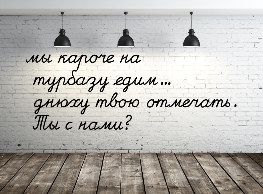 мы кароче на турбазу едим... днюху твою отмечать. Ты с нами?