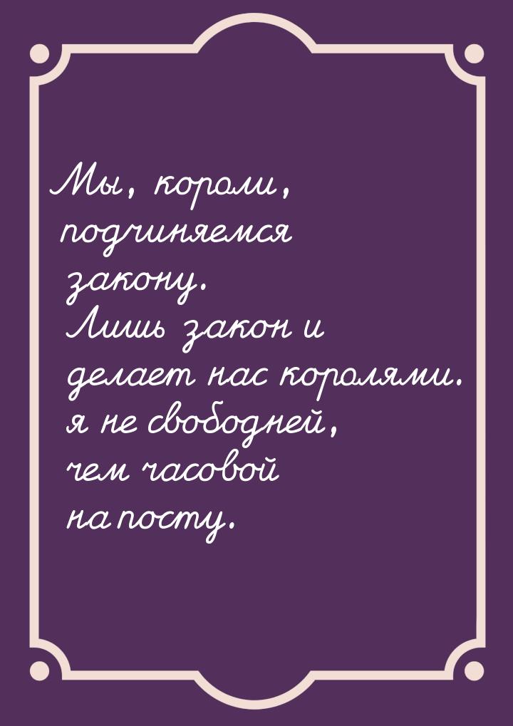 Мы, короли, подчиняемся закону. Лишь закон и делает нас королями. я не свободней, чем часо