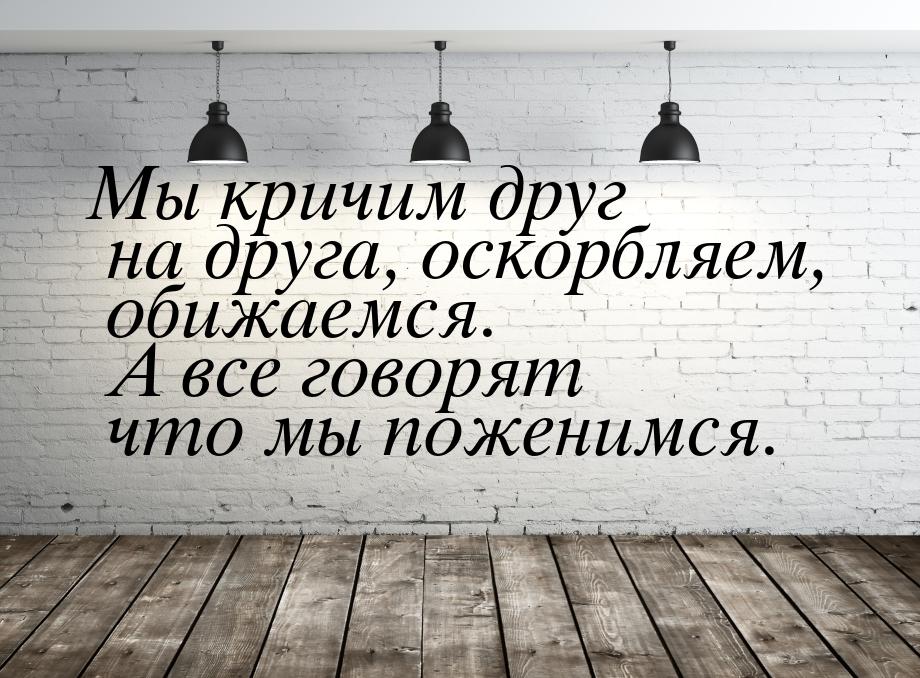 Мы кричим друг на друга, оскорбляем, обижаемся. А все говорят что мы поженимся.