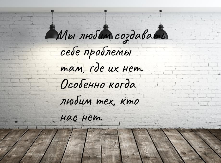 Мы любим создавать себе проблемы там, где их нет. Особенно когда любим тех, кто нас нет.