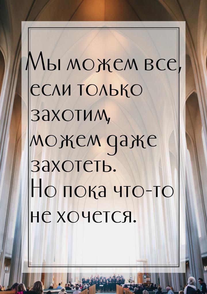 Мы можем все, если только захотим, можем даже захотеть. Но пока что-то не хочется.