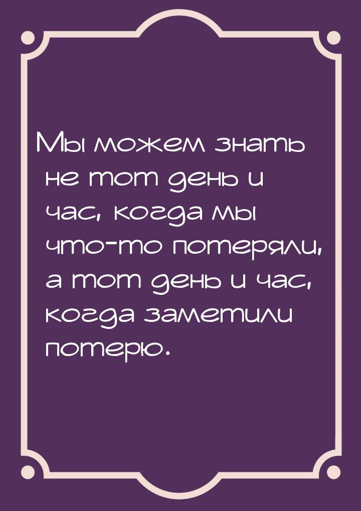 Мы можем знать не тот день и час, когда мы что-то потеряли, а тот день и час, когда замети