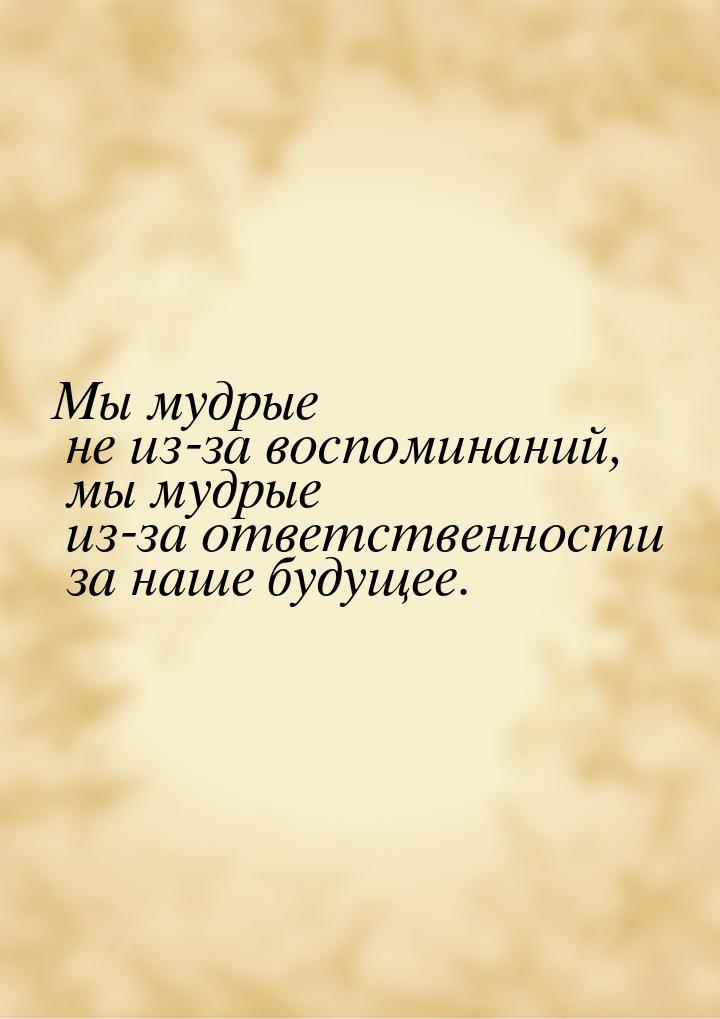 Мы мудрые не из-за воспоминаний, мы мудрые из-за ответственности за наше будущее.