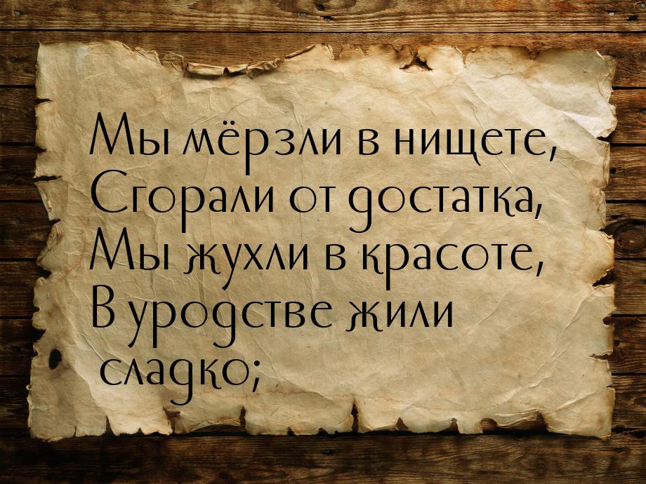 Мы мёрзли в нищете, Сгорали от достатка, Мы жухли в красоте, В уродстве жили сладко;