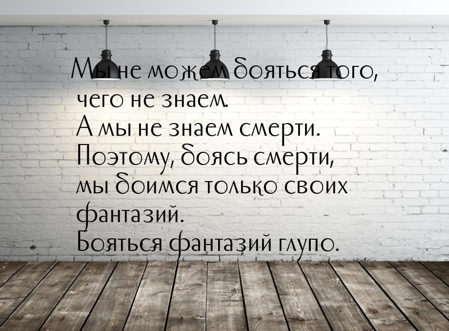 Мы не можем бояться того, чего не знаем. А мы не знаем смерти. Поэтому, боясь смерти, мы б