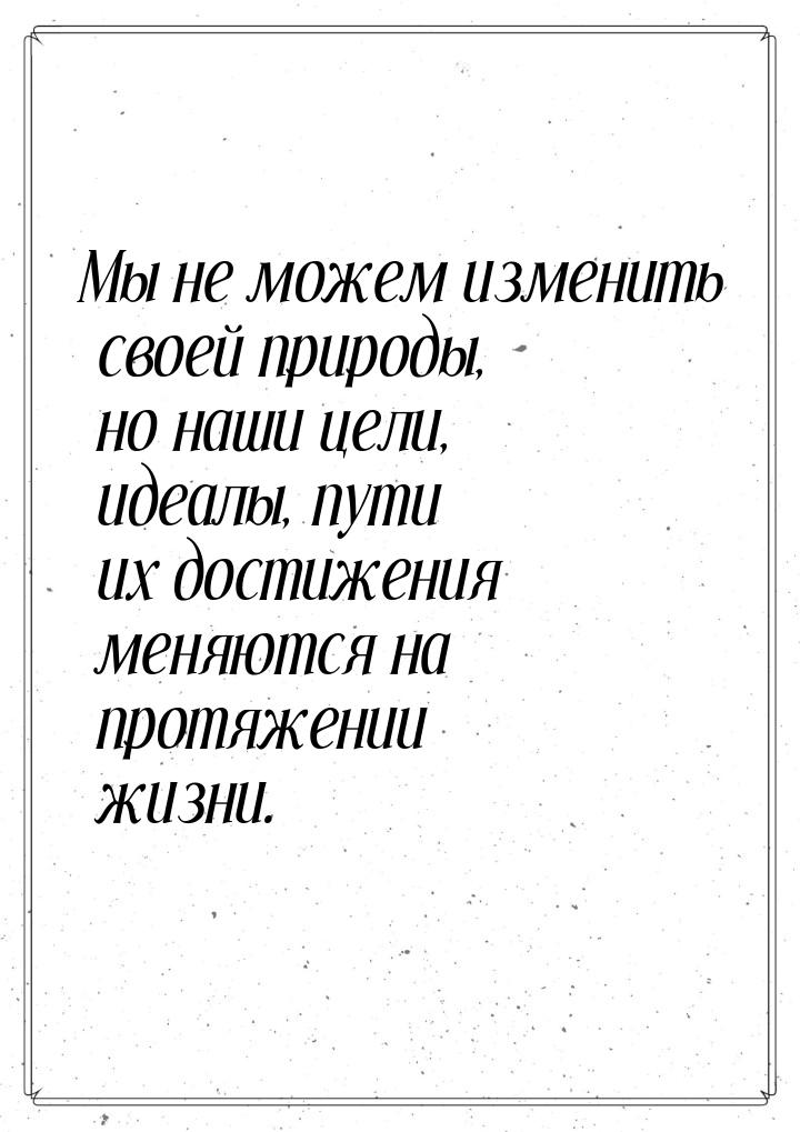 Мы не можем изменить своей природы, но наши цели, идеалы, пути их достижения меняются на п