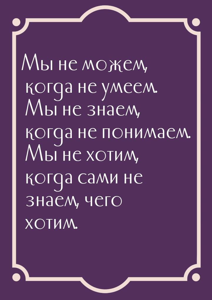 Мы не можем, когда не умеем. Мы не знаем, когда не понимаем. Мы не хотим, когда сами не зн