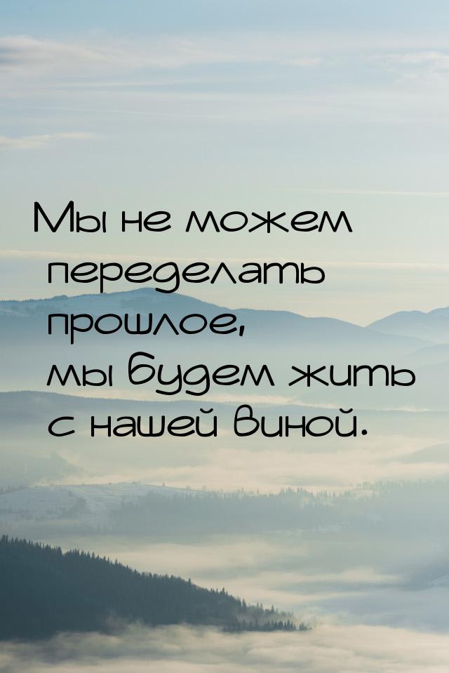 Мы не можем переделать прошлое, мы будем жить с нашей виной.