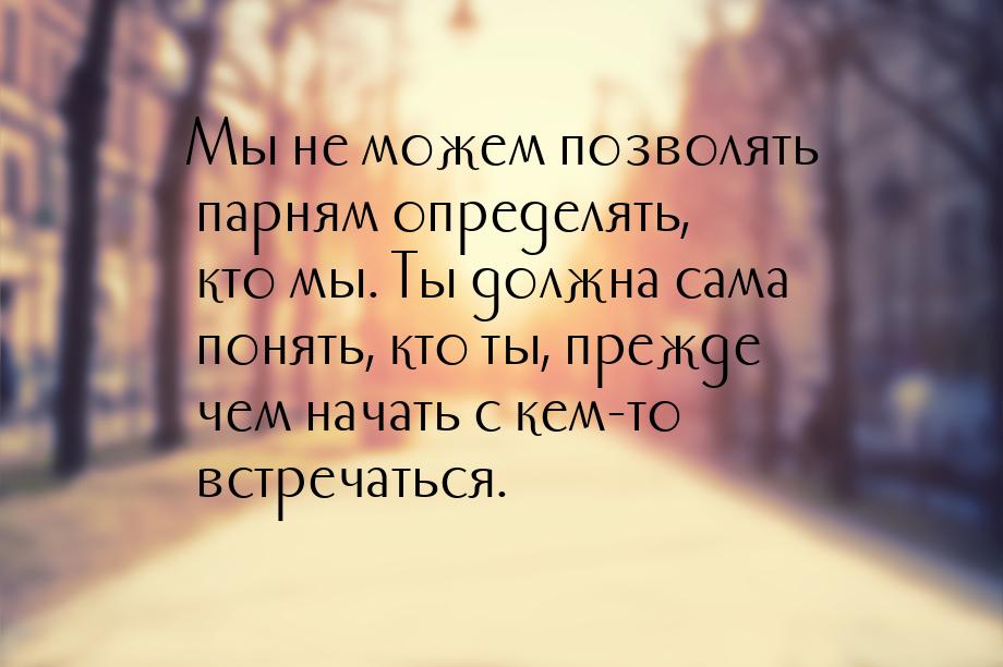 Мы не можем позволять парням определять, кто мы. Ты должна сама понять, кто ты, прежде чем