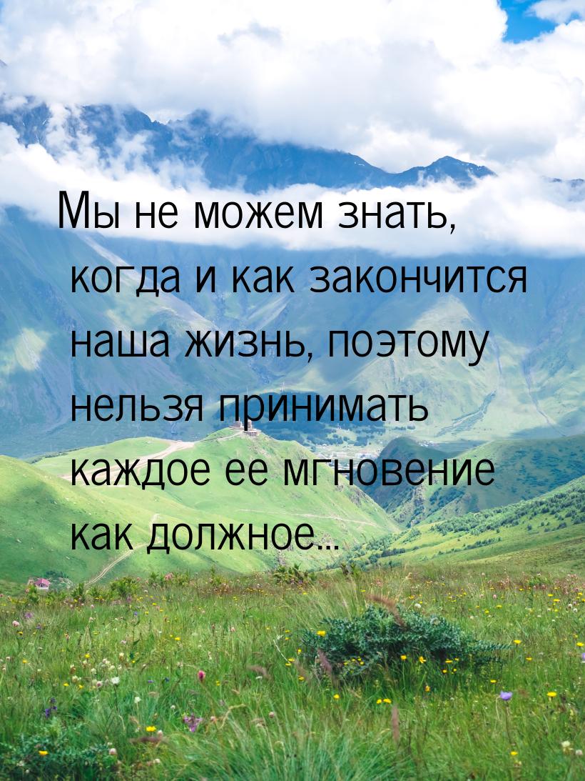 Мы не можем знать, когда и как закончится наша жизнь, поэтому нельзя принимать каждое ее м