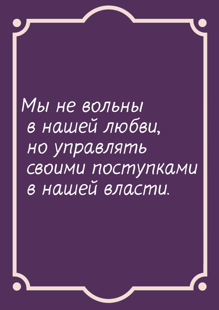 Мы не вольны в нашей любви, но управлять своими поступками в нашей власти.