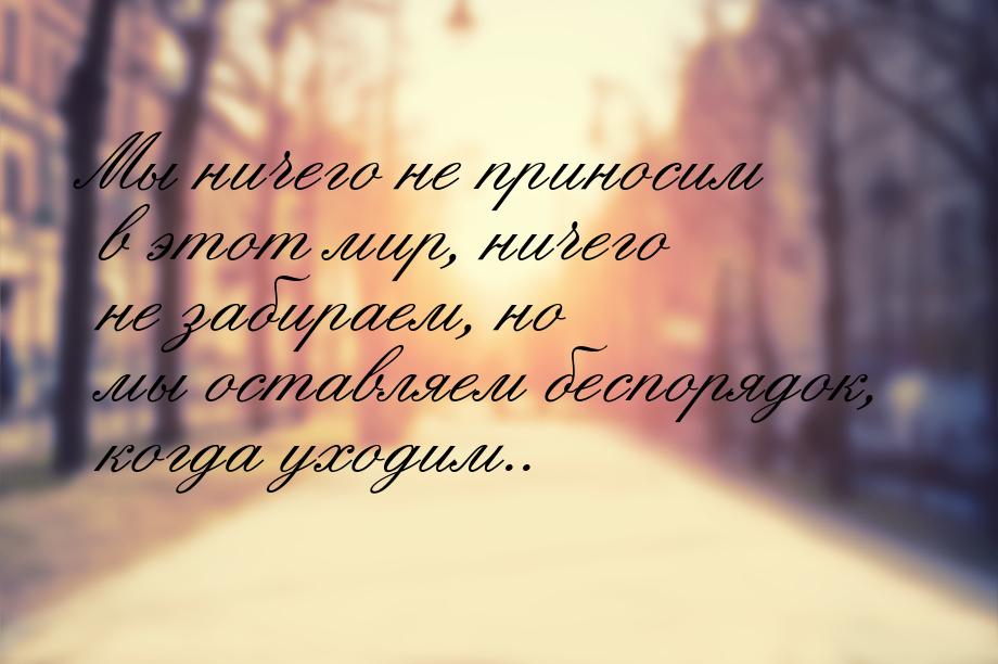 Мы ничего не приносим в этот мир, ничего не забираем, но мы оставляем беспорядок, когда ух