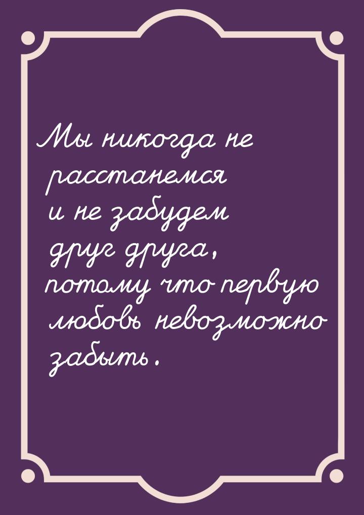 Мы никогда не расстанемся и не забудем друг друга, потому что первую любовь невозможно заб