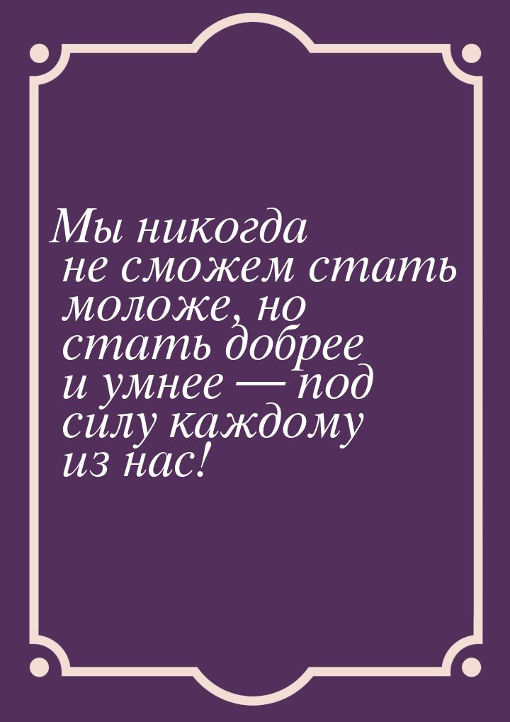 Мы никогда не сможем стать моложе, но стать добрее и умнее — под силу каждому из нас!