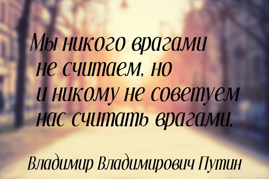 Мы никого врагами не считаем, но и никому не советуем нас считать врагами.