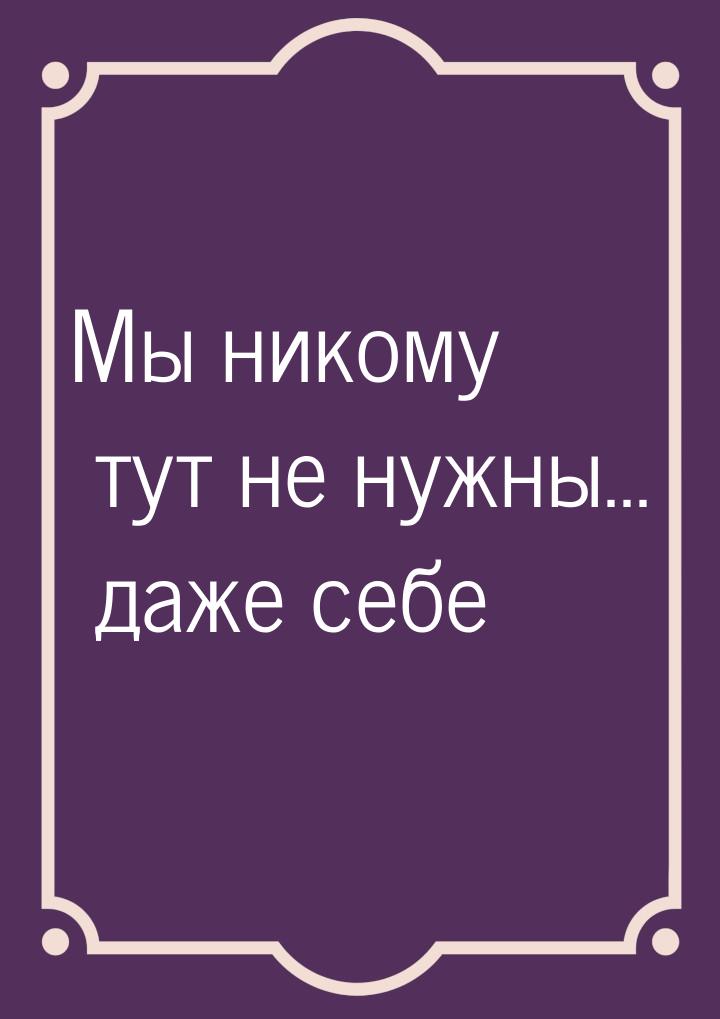 Мы никому тут не нужны... даже себе