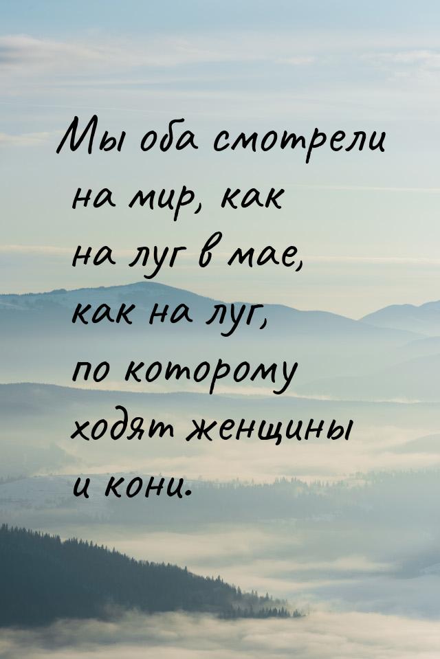 Мы оба смотрели на мир, как на луг в мае, как на луг, по которому ходят женщины и кони.