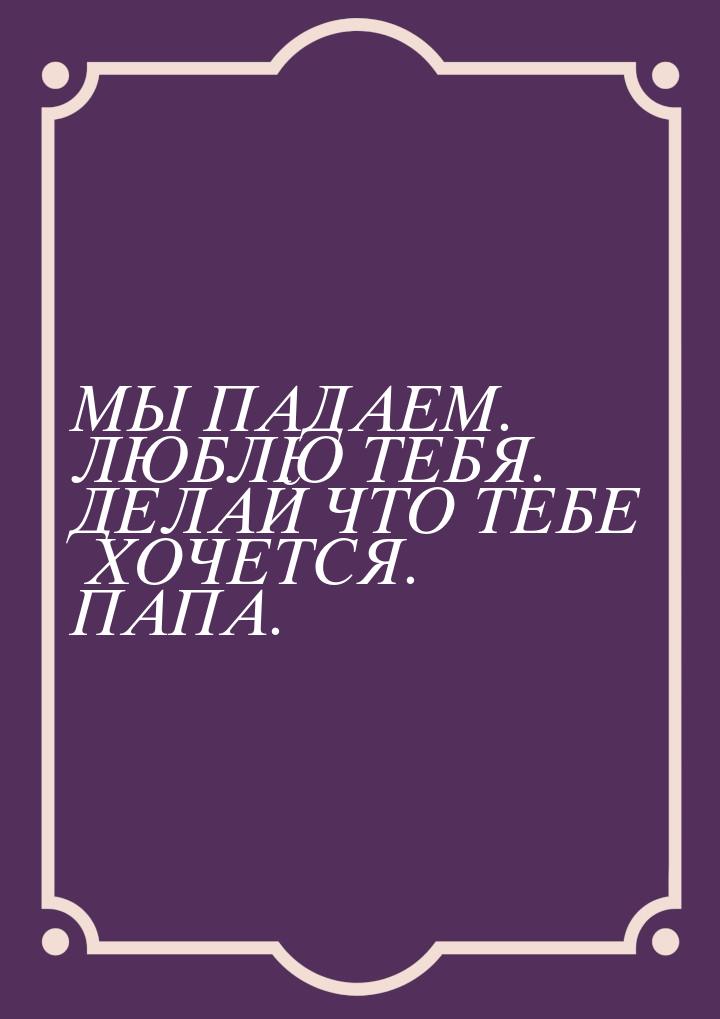 МЫ ПАДАЕМ. ЛЮБЛЮ ТЕБЯ. ДЕЛАЙ ЧТО ТЕБЕ ХОЧЕТСЯ. ПАПА.