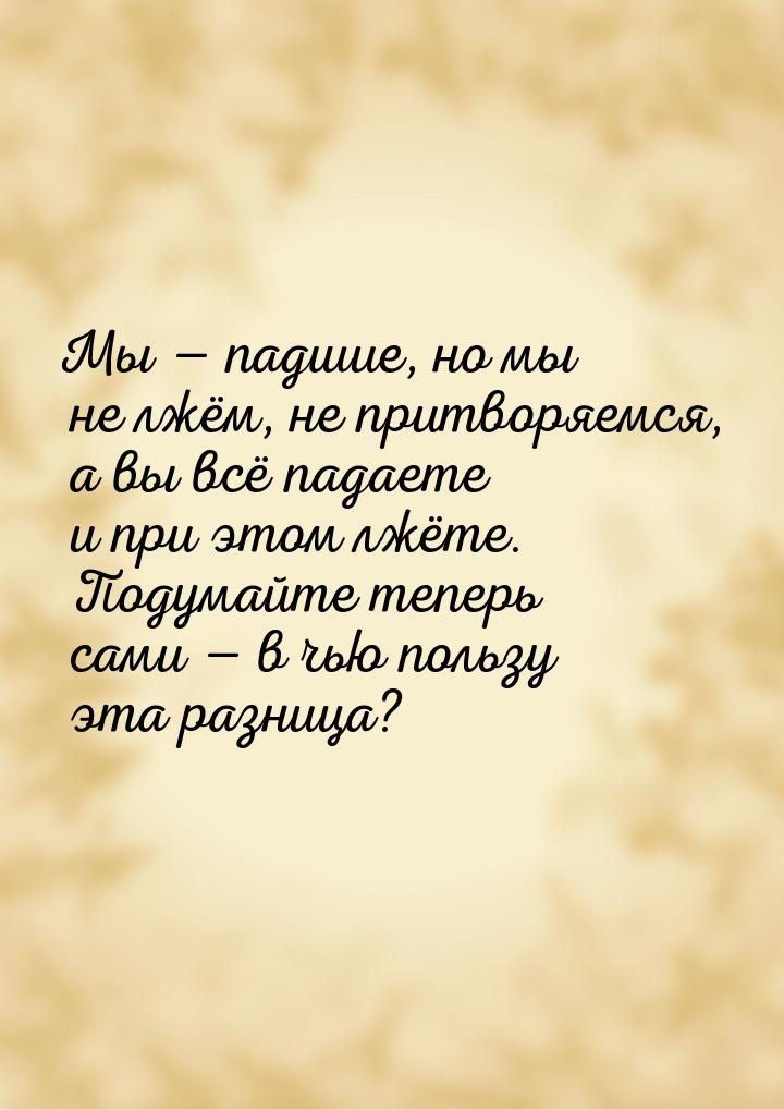 Мы  падшие, но мы не лжём, не притворяемся, а вы всё падаете и при этом лжёте. Поду