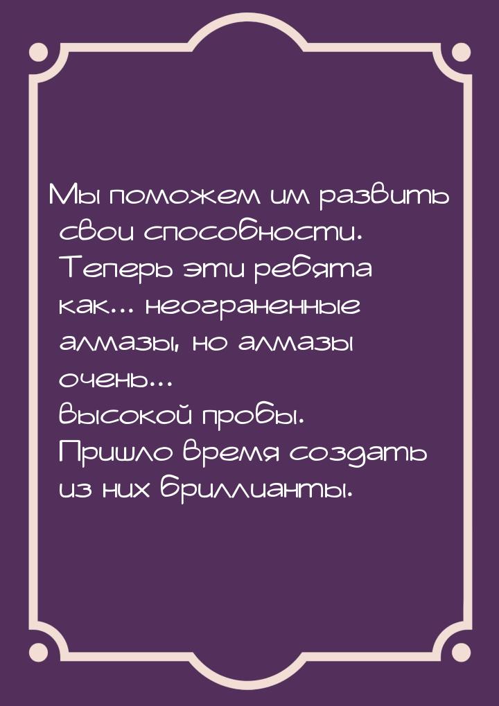 Мы поможем им развить свои способности. Теперь эти ребята как... неограненные алмазы, но а