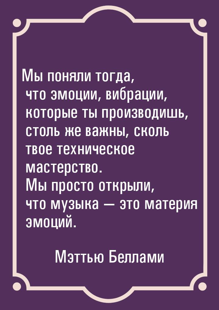 Мы поняли тогда, что эмоции, вибрации, которые ты производишь, столь же важны, сколь твое 