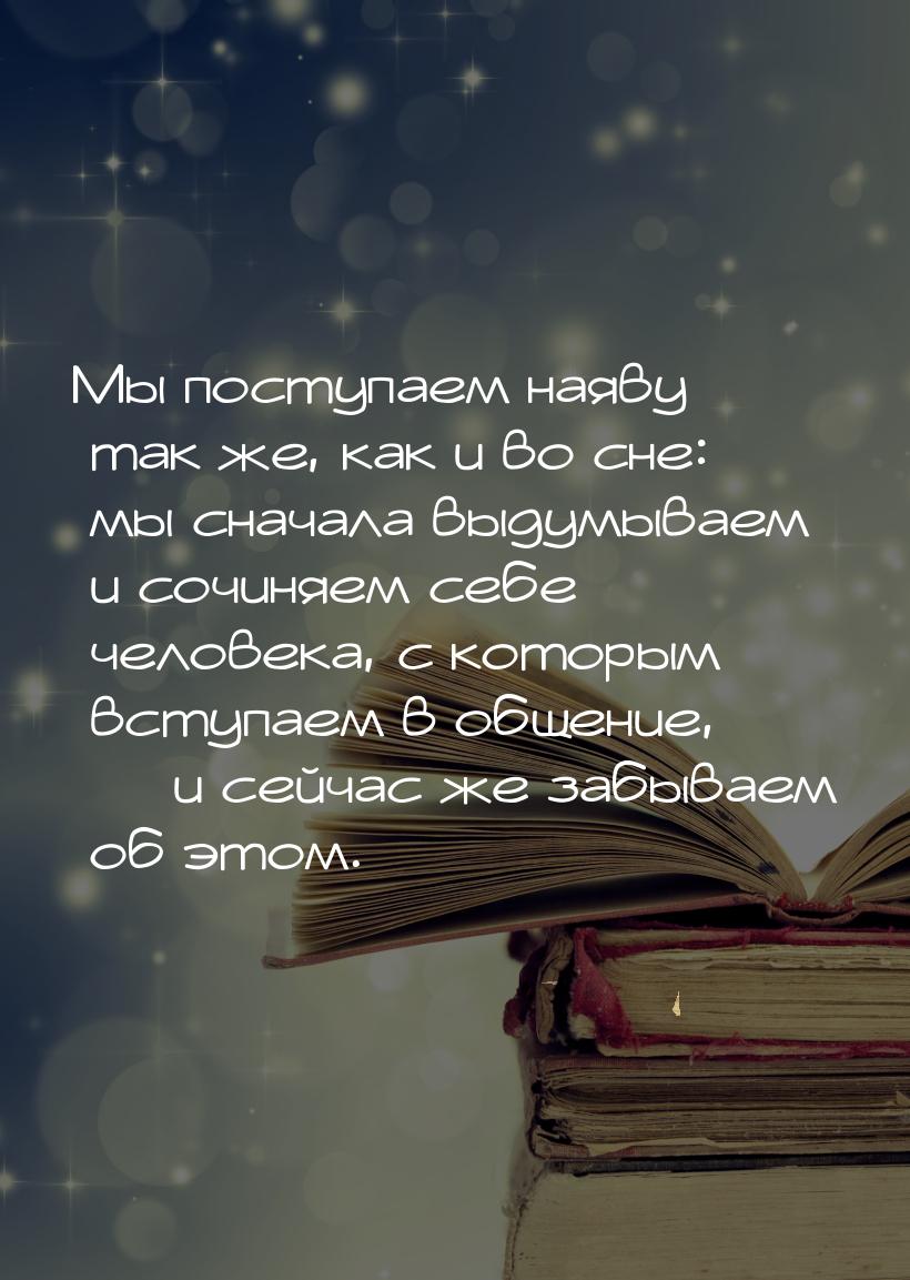 Мы поступаем наяву так же, как и во сне: мы сначала выдумываем и сочиняем себе человека, с