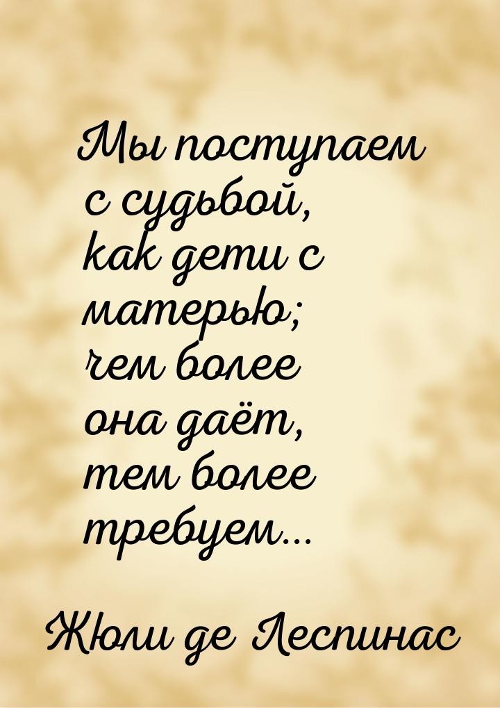 Мы поступаем с судьбой, как дети с матерью; чем более она даёт, тем более требуем…