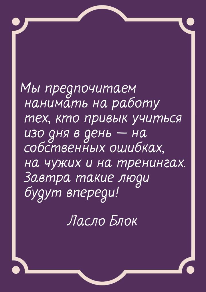 Мы предпочитаем нанимать на работу тех, кто привык учиться изо дня в день — на собственных