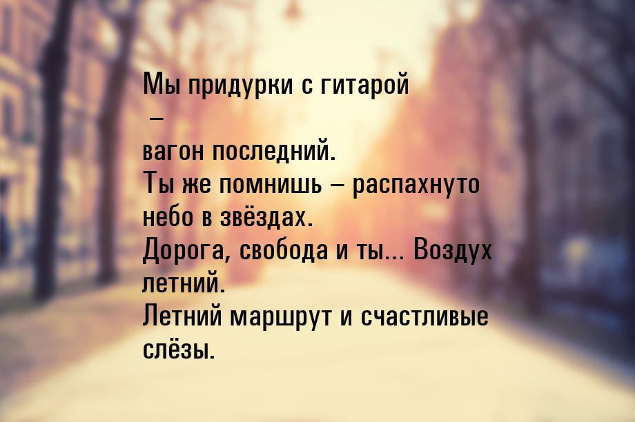 Мы придурки с гитарой – вагон последний. Ты же помнишь – распахнуто небо в звёздах. Дорога