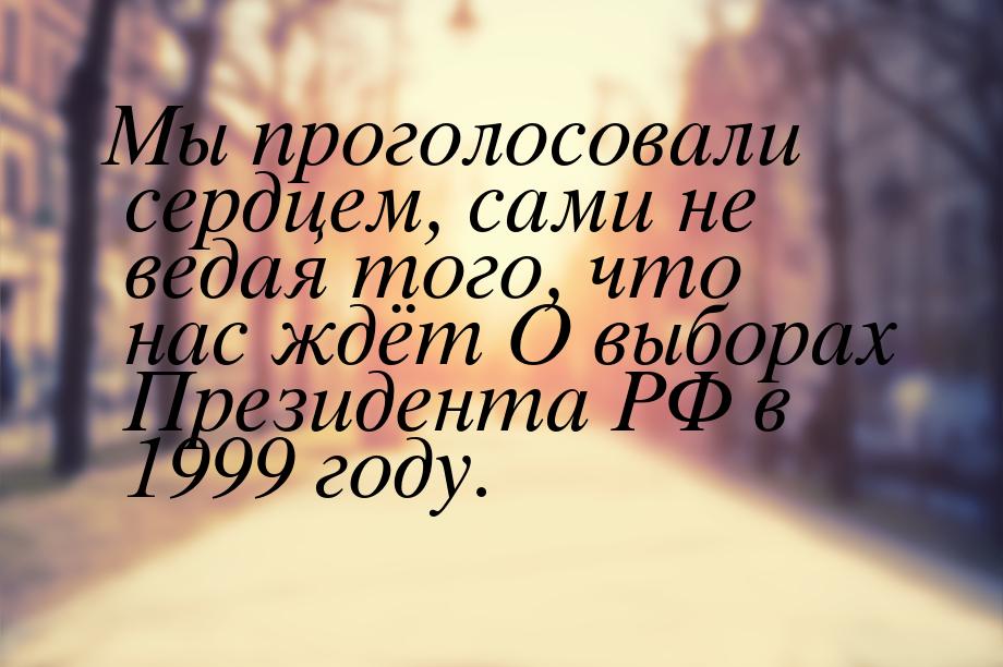 Мы проголосовали сердцем, сами не ведая того, что нас ждёт О выборах Президента РФ в 1999 